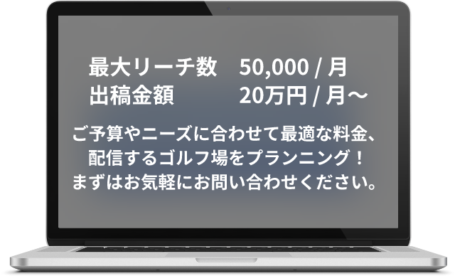 最大リーチ数50,000 / 月 出稿金額20万円 / 月〜、ご予算やニーズに合わせて最適な料金、<br>配信するゴルフ場をプランニング!まずはお気軽にお問い合わせください。